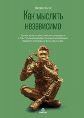 Как мыслить независимо. Умение думать самостоятельно, приходить к собственным выводам, принимать блестящие решения и никогда не быть обманутым (Патрик Кинг)