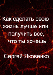 Как сделать свою жизнь лучше или получить все, что ты хочешь (Сергей Яковенко)