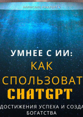 Умнее с ИИ: Как использовать ChatGPT для достижения успеха и создания богатства (Chat GPT 4)